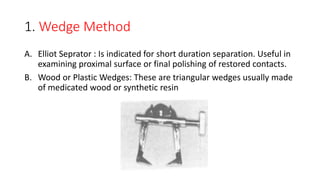 1. Wedge Method
A. Elliot Seprator : Is indicated for short duration separation. Useful in
examining proximal surface or final polishing of restored contacts.
B. Wood or Plastic Wedges: These are triangular wedges usually made
of medicated wood or synthetic resin
 