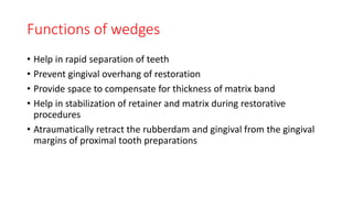Functions of wedges
• Help in rapid separation of teeth
• Prevent gingival overhang of restoration
• Provide space to compensate for thickness of matrix band
• Help in stabilization of retainer and matrix during restorative
procedures
• Atraumatically retract the rubberdam and gingival from the gingival
margins of proximal tooth preparations
 