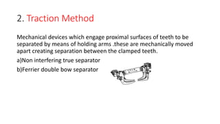 2. Traction Method
Mechanical devices which engage proximal surfaces of teeth to be
separated by means of holding arms .these are mechanically moved
apart creating separation between the clamped teeth.
a)Non interfering true separator
b)Ferrier double bow separator
 