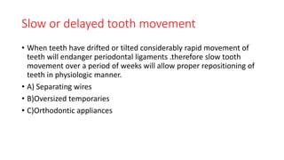 Slow or delayed tooth movement
• When teeth have drifted or tilted considerably rapid movement of
teeth will endanger periodontal ligaments .therefore slow tooth
movement over a period of weeks will allow proper repositioning of
teeth in physiologic manner.
• A) Separating wires
• B)Oversized temporaries
• C)Orthodontic appliances
 