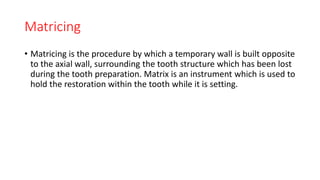 Matricing
• Matricing is the procedure by which a temporary wall is built opposite
to the axial wall, surrounding the tooth structure which has been lost
during the tooth preparation. Matrix is an instrument which is used to
hold the restoration within the tooth while it is setting.
 
