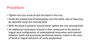 Procedure
• Tighten the vice screw to lock the band in the vice.
• Guide the looped end of band gently over the tooth. Size of loop may
be adjusted using vice moving knob.
• With the band in position around tooth tighten the vice moving knob.
• An additional small piece of band is then contoured to the facial or
lingual axial configuration of contemplated restoration and inserted
between tooth and previously positioned retainer matrix in the area
of facial or lingual extension of cavity preparation.
 