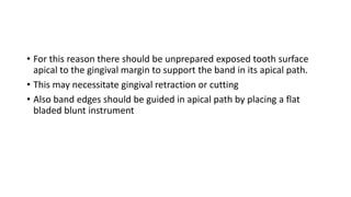 • For this reason there should be unprepared exposed tooth surface
apical to the gingival margin to support the band in its apical path.
• This may necessitate gingival retraction or cutting
• Also band edges should be guided in apical path by placing a flat
bladed blunt instrument
 