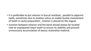 • It is preferable to put retainer in buccal vestibule , parallel to adjacent
teeth, sometimes due to shallow sulcus or sizable buckle involvement
of tooth in cavity preparation , retainer is placed on the lingual.
• Junction between retainer and the band should always be located
next to unprepared intact tooth to ensure its stability and prevent
unnecessary accumulation of excess restorative material.
 