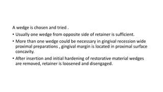 A wedge is chosen and tried .
• Usually one wedge from opposite side of retainer is sufficient.
• More than one wedge could be necessary in gingival recession wide
proximal preparations , gingival margin is located in proximal surface
concavity.
• After insertion and initial hardening of restorative material wedges
are removed, retainer is loosened and disengaged.
 