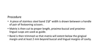 Procedure
• A piece of stainless steel band 18” width is drawn betwwen a handle
of pair of festooning scissors .
• Matrix is then cut to proper length, proximo-buccal and proximo-
lingual cusps are used as guide.
• Band is then trimmed so that matrix will extent below the gingival
margin and at least 2 mm beyond buccal and lingual margins of cavity.
 