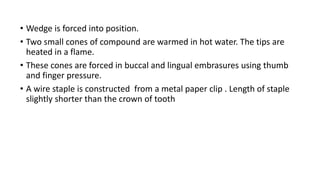 • Wedge is forced into position.
• Two small cones of compound are warmed in hot water. The tips are
heated in a flame.
• These cones are forced in buccal and lingual embrasures using thumb
and finger pressure.
• A wire staple is constructed from a metal paper clip . Length of staple
slightly shorter than the crown of tooth
 
