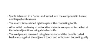 • Staple is heated in a flame and forced into the compound in buccal
and lingual embrasures
• The matrix is burnished lightly against the contacting tooth
• After initial hardening of restorative material compound is cracked at
its occlusal junctions using chisel or knife.
• The wedges are removed using haemostat and the band is curled
backwards against the adjacent tooth and withdrawn bucco-lingually
 