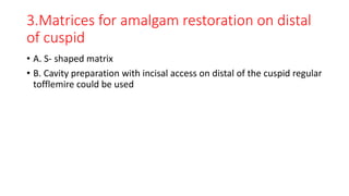 3.Matrices for amalgam restoration on distal
of cuspid
• A. S- shaped matrix
• B. Cavity preparation with incisal access on distal of the cuspid regular
tofflemire could be used
 