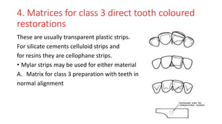 4. Matrices for class 3 direct tooth coloured
restorations
These are usually transparent plastic strips.
For silicate cements celluloid strips and
for resins they are cellophane strips.
• Mylar strips may be used for either material
A. Matrix for class 3 preparation with teeth in
normal alignment
 