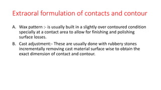 Extraoral formulation of contacts and contour
A. Wax pattern :- is usually built in a slightly over contoured condition
specially at a contact area to allow for finishing and polishing
surface losses.
B. Cast adjustment:- These are usually done with rubbery stones
incrementally removing cast material surface wise to obtain the
exact dimension of contact and contour.
 