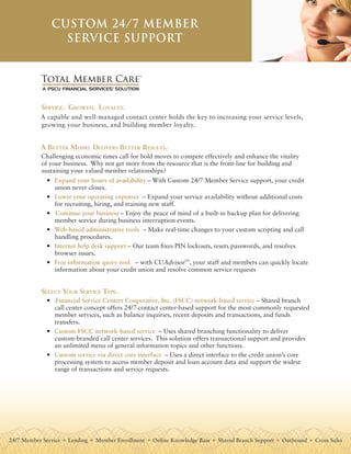 Custom 24/7 member
                 serviCe support


            Total Member Care
                                               TM




            Service. Growth. LoyaLty.
           A capable and well-managed contact center holds the key to increasing your service levels,
           growing your business, and building member loyalty.


           a Better ModeL deLiverS Better reSuLtS.
           Challenging economic times call for bold moves to compete effectively and enhance the vitality
           of your business. Why not get more from the resource that is the front-line for building and
           sustaining your valued member relationships?
              • Expand your hours of availability – With Custom 24/7 Member Service support, your credit
                union never closes.
              • Lower your operating expenses – Expand your service availability without additional costs
                for recruiting, hiring, and training new staff.
              • Continue your business – Enjoy the peace of mind of a built-in backup plan for delivering
                member service during business interruption events.
              • Web-based administrative tools – Make real-time changes to your custom scripting and call
                handling procedures.
              • Internet help desk support – Our team fixes PIN lockouts, resets passwords, and resolves
                browser issues.
              • Free information query tool – with CUAdvisorTM, your staff and members can quickly locate
                information about your credit union and resolve common service requests


            SeLect your Service type.
              • Financial Service Centers Cooperative, Inc. (FSCC) network-based service – Shared branch
                call center concept offers 24/7 contact center-based support for the most commonly requested
                member services, such as balance inquiries, recent deposits and transactions, and funds
                transfers.
              • Custom FSCC network-based service – Uses shared branching functionality to deliver
                custom-branded call center services. This solution offers transactional support and provides
                an unlimited menu of general information topics and other functions.
              • Custom service via direct core interface – Uses a direct interface to the credit union’s core
                processing system to access member deposit and loan account data and support the widest
                range of transactions and service requests.




24/7 Member Service   Lending   Member Enrollment   Online Knowledge Base   Shared Branch Support   Outbound    Cross Sales
 