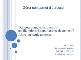 Gérer son carnet d’adresse
Des questions, remarques ou
améliorations à apporter à ce document ?
Alors une seule adresse:
Dr.PC.Brico
Pierre-André Ballaman
Tél. +41 32 652 82 36
dr.pc.brico@gmail.com
 
