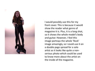 I would possibly use this for my
front cover. This is because it would
show the reader what genre of
magazine it is. Plus, it is a long shot,
so it shows the whole model’s body
and guitar. However, I feel this
image portrays the whole ‘Rock’
image amazingly, so I could use it on
a double page spread for a solo
artist as it looks like quite a non-
serious photo which could be used
to know more about the artist on
the inside of the magazine.
 