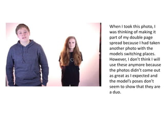 When I took this photo, I
was thinking of making it
part of my double page
spread because I had taken
another photo with the
models switching places.
However, I don’t think I will
use these anymore because
the photos didn’t come out
as great as I expected and
the model’s poses don’t
seem to show that they are
a duo.
 