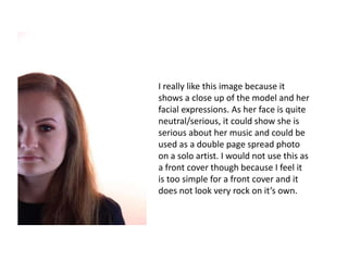 I really like this image because it
shows a close up of the model and her
facial expressions. As her face is quite
neutral/serious, it could show she is
serious about her music and could be
used as a double page spread photo
on a solo artist. I would not use this as
a front cover though because I feel it
is too simple for a front cover and it
does not look very rock on it’s own.
 