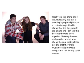 I really like this photo and I
would possibly use it as a
double page spread photo or
a contents page. I feel it
shows that the three models
are a band and I can see this
because they are close
together. The way the two
male models are sat also
shows they are pretty chilled
out and that they make
music because they love
doing it and not for any other
reason.
 