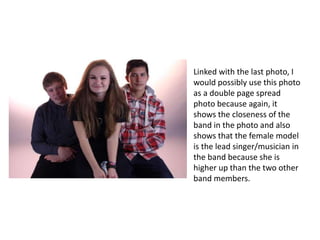 Linked with the last photo, I
would possibly use this photo
as a double page spread
photo because again, it
shows the closeness of the
band in the photo and also
shows that the female model
is the lead singer/musician in
the band because she is
higher up than the two other
band members.
 