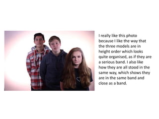 I really like this photo
because I like the way that
the three models are in
height order which looks
quite organised, as if they are
a serious band. I also like
how they are all stood in the
same way, which shows they
are in the same band and
close as a band.
 