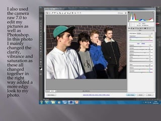 I also used
the camera
raw 7.0 to
edit my
pictures as
well as
Photoshop.
In this photo
I mainly
changed the
clarity,
vibrance and
saturation as
these all
changed
together in
the right
way added a
more edgy
look to my
photo.
 
