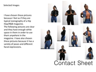 Contact Sheet
I have chosen these pictures
because I feel as if they are
typical iconography of a Hip
Hop/R&B magazine.
The following pictures are clear
and they have enough white
space in them in order to use
them anywhere in the
magazine. I have also chosen
these pictures because it has a
variety of poses and different
facial expressions.
Selected Images
 