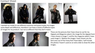 Contact Sheet
These are the pictures that I have chose to use for my
Digipak and Magazine advert, the image for the digipak front
I have chosen is image 7, and for the magazine advert I have
used image 3. I Believe the images I have chosen are the
best ones out of the many that I have taken, I will include
the photos I haven't used on an extra slide to show the other
images.
6
1 2 3 4 5
7
I wanted my model to use different costumes and poses to give my images
some depth and difference, therefore I can have a choice of different types
of images for my products but not so different that they don’t match.
 