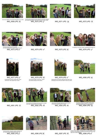 IMG_4569.JPG
IMG_4573.JPG
IMG_4577.JPG
IMG_4581.JPG
IMG_4585.JPG
IMG_4570.JPG
IMG_4574.JPG
IMG_4578.JPG
IMG_4582.JPG
IMG_4586.JPG
IMG_4571.JPG
IMG_4575.JPG
IMG_4579.JPG
IMG_4583.JPG
IMG_4587.JPG
IMG_4572.JPG
IMG_4576.JPG
IMG_4580.JPG
IMG_4584.JPG
IMG_4588.JPG
One of my models is cut out from this picture so it is unfair.
I like this photo because the wind makes their hair blow making it
look relaxed and natural, which is the vibe I am trying to create.
I like this because some of my models
are directly addressing the reader and some are not.
The lighting in this photo is good, emphasising the quality of it.
Eventhough this photo is rather dark, it looks
natural and I have caught them in action.
This would be better if more than 1 person
was directly looking into the camera.
Catching them mid screen makes the photo seem more
interesting and will entice the reader to read my content.
The proxemics of me taking the picture and my models
is too cose, cutting off parts of my models.
I like the use of the high angle shot, but the wind is
disrupting the positioning of my models.
The colour contrast in the models clothing looks
aesthetically pleasing butthere is not enough to
the photo for me to use it in my final product.
I like the location, the green scenery contrasts with
the models mustard jacket making it look cool.
I would cut the models on the left out as he is only partially in it, but
the trees in the background makes the mid shot look more of a low
angle, and it looks entriguing.
 