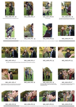 IMG_4489.JPG
IMG_4493.JPG
IMG_4497.JPG
IMG_4501.JPG
IMG_4505.JPG
IMG_4490.JPG
IMG_4494.JPG
IMG_4498.JPG
IMG_4502.JPG
IMG_4506.JPG
IMG_4491.JPG
IMG_4495.JPG
IMG_4499.JPG
IMG_4503.JPG
IMG_4507.JPG
IMG_4492.JPG
IMG_4496.JPG
IMG_4500.JPG
IMG_4504.JPG
IMG_4508.JPG
I would not use this as some of my models are cut out. This is too blurry. The models are too far away from the camera, so the
photo deos not personally address my audience at all.
The quality of these photos are too poor, 3&4 are too blurry, and the lighting is too white in 1&2, so I would not put these in my magazine.
My models in these photos genuinely look happy, and the location fits in with the style I am going for.
I like the side angle, and how you can tell that my model is smoking a
cigarette, also how it focuses on the back model but is still blurred.
This would be better if it was more of an eye level shot,
the high angle makes my "band" look small so the reader
is looking down at them.
The compostion of this photo makes it interesting
so I would use this, most likely on a DPS.
These photos are alike the other one I would use but not as good, they cut out some of my models, and it is a mug of some of them.
 