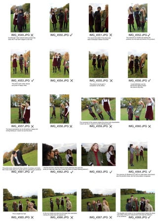 IMG_4549.JPG
IMG_4553.JPG
IMG_4557.JPG
IMG_4561.JPG
IMG_4565.JPG
IMG_4550.JPG
IMG_4554.JPG
IMG_4558.JPG
IMG_4562.JPG
IMG_4566.JPG
IMG_4551.JPG
IMG_4555.JPG
IMG_4559.JPG
IMG_4563.JPG
IMG_4567.JPG
IMG_4552.JPG
IMG_4556.JPG
IMG_4560.JPG
IMG_4564.JPG
IMG_4568.JPG
The movement of the camera makes the picture look physchedelic,
I would use this if I went for my 60's themed product.
The facial expressions do not all portray a happy and
inviting feeling so I would not use this photo.
This photo looks natural and has a sense of comedy, and looks
like it has a back story so I would use it to entertain my audience.
I like the mid shot, and the mise-en-scene (earrings) they give this
photo an indie look, also how it looks like there is a deep meaning behind it.
The costume (Dr Martens) fit in with my initial ideas mood board,
also the pinafore dress, and the funky pattern dungarees.
This is angled too high. In this my models are stood too far away from eachother,
making the photo look too spaced out.
The laughter and smiles on my modelas faces makes the photo
look really inviting and natural which will draw the attention
of my audience.
I would definitely use this
becuse the lighting makes
the colours look bold.
This photo is not as god in
comparison to the others.
This photo looks really natural
and gives of happy vibes.
Eventhough I want natural looking photos like
looks like it has been staged to look silly.
This would look better if the photo was
taken landscape instead of portrait.
The costume my models are wearing fits
perfectly into the style and theme of my product.
 