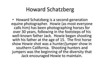 Howard Schatzberg
• Howard Schatzberg is a second-generation
equine photographer. Howie (as most everyone
calls him) has been photographing horses for
over 30 years, following in the footsteps of his
well-known father Jack. Howie began shooting
with his father at the age of 15. The first horse
show Howie shot was a hunter/jumper show in
southern California. Shooting hunters and
jumpers was the beginning of the diversity that
Jack encouraged Howie to maintain.

 