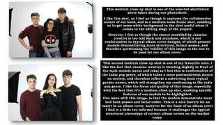 This medium close up shot is one of the selected shortlisted
shots taken during our photoshoot.
I like this shot, as I feel as though it captures the collaborative
nature of our band, and is a medium loose frame shot, enabling
us to get some white background in the shot useful when it
comes to the editing stage of the project.
However, I feel as though the stance modelled by Jasmine
(centre) is too laid back and mundane, which is not
conformative to typical album cover designs, of which present
models demonstrating more structured, formal posses, and
therefore questioning the validity of this image as the one to
be used for our album cover.
This second medium close up shot is one of my favourite ones. I
like the fact that Jasmine (centre) is standing slightly in front of
the male models (savas and luka) as I feel this is conformative of
the Indie pop genre, of which takes a more postmodernist stance
on society, and therefore reflects a subverting from typical
gender norms, which will strengthen my conforming to the indie
pop genre. I like the focus and quality of this image, especially
with the fact that it’s a medium close up shot, enabling specific
features of our models to be highlighted.
One issue with this image, is that the models demonstrate more
laid back posses and facial codes. This is a nice feature for an
insert in an album cover, however for the front of an album cover
I find it a little too informal because it challenges the typical
structured stereotype of current album covers on the market
today.
 