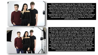 This image is a medium close up shot. I really like this head on
shot/image as I feel it is conformative of the indie pop genre, as well as
representing stances often posed on album covers. I like the fact that
Jasmine (centre) and Savas(right) are facing the camera and looking into
the lens as I feel this breaks the forth wall and could allow our target
audience to feel closer to the models, attracting them to my product
more. However, Luka (left) is not looking at the camera, and is
demonstrating a more candid stance. This is a shame, as when compared
with the other two models facing the camera it looks out of place and
unprofessional, which weakens the use of this image for my final
product/album cover.
This final/forth image is probably my favourite. I like this shot not
only because it is not as close up as the others, enabling some of the
costume code, such as Jasmine’s stockings to be seen, conformative
of the indie pop costume code and therefore our genre, but also
because all the models look slightly posed. This is a typical feature of
the album cover front cover, as it is quite a formal representation and
therefore looks structured and poised. This therefore means that this
image would allow my product to be conforamtive of the indie pop
genre and other album covers on todays market. I laos like the fact
that Jasmine (centre) plays with her hair as I feel as though this
strgethens her feminiity, at the same time as challenging typical
stereotypes by her standing slightly in front of the male models. This
strengthens the postmodernist women representation, of women
having a choice of how their presented, and therefore is cofnoramtive
further of the indie pop genre which combines elements of the
postmodernist transformation of current society.
 