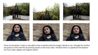 These are the photo’s I took so I was able to have a selection with the images I decide to use. I thought this location
was good as it link’s with the lip synching scenery in the music video. Therefore there is a significant link between
the music video, digipak and magazine advert.
 