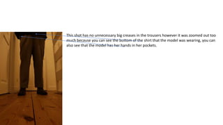 This shot has no unnecessary big creases in the trousers however it was zoomed out too
much because you can see the bottom of the shirt that the model was wearing, you can
also see that the model has her hands in her pockets.
 