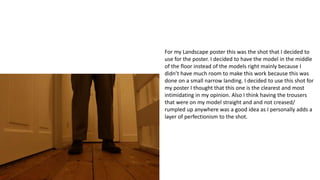 For my Landscape poster this was the shot that I decided to
use for the poster. I decided to have the model in the middle
of the floor instead of the models right mainly because I
didn’t have much room to make this work because this was
done on a small narrow landing. I decided to use this shot for
my poster I thought that this one is the clearest and most
intimidating in my opinion. Also I think having the trousers
that were on my model straight and and not creased/
rumpled up anywhere was a good idea as I personally adds a
layer of perfectionism to the shot.
 