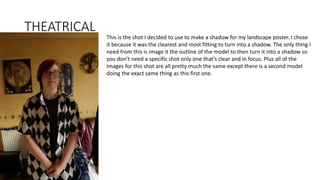 THEATRICAL
This is the shot I decided to use to make a shadow for my landscape poster. I chose
it because it was the clearest and most fitting to turn into a shadow. The only thing I
need from this is image it the outline of the model to then turn it into a shadow so
you don’t need a specific shot only one that’s clear and in focus. Plus all of the
images for this shot are all pretty much the same except there is a second model
doing the exact same thing as this first one.
 