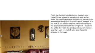 This is the shot that I used to put the shadows onto. I
chose this one because in my opinion it quite a crisp
image, for example you can actually see the texture of the
wall and everything looks in so much detail. However all of
the shots of this wall are all pretty similar since this was
the largest and barest wall in the living room. I also think
the light is the best in this one because you can crop the
area that I wont need which is the area that is the
brightest in this image.
 