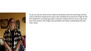 As you can see the shots of this model are all pretty much the same thing and look
close to identical. However the reason why I decided not to chose this image for the
first shadow for my landscape poster is because I believe that its not as crisp as the
one I have chosen I this image I also would be a bit harder to photoshop than the
shot I chose.
 