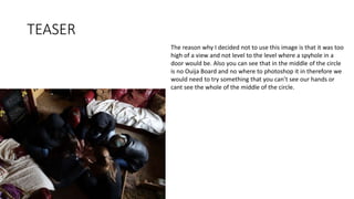 TEASER
The reason why I decided not to use this image is that it was too
high of a view and not level to the level where a spyhole in a
door would be. Also you can see that in the middle of the circle
is no Ouija Board and no where to photoshop it in therefore we
would need to try something that you can’t see our hands or
cant see the whole of the middle of the circle.
 