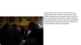 Too low which means it isn’t on the same level as a
spyhole from a door. This shot is also too close to the
models. Also because of how close and low the shot is
you also cant see all of the models. However the good
thing about this shot is that you can’t see anything to do
with the middle of the circle so I wouldn’t need to edit
in/ photoshop an image of a Ouija Board.
 