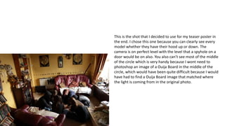 This is the shot that I decided to use for my teaser poster in
the end. I chose this one because you can clearly see every
model whether they have their hood up or down. The
camera is on perfect level with the level that a spyhole on a
door would be on also. You also can’t see most of the middle
of the circle which is very handy because I wont need to
photoshop an image of a Ouija Board in the middle of the
circle, which would have been quite difficult because I would
have had to find a Ouija Board image that matched where
the light is coming from in the original photo.
 