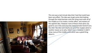 This one was a last minute idea that I had that could have
been very effect. The idea was to get some shot looking
through the metal banister onto the living room with all of
the models on it to create a similar effect and mystery of
the spyhole idea. However none of these shots were any
good to use in the end since the metal banister kind of ruins
the shot. You also cant clearly see all of the models which is
another reason as to why I didn’t use it. However it didn’t
show many of the middle circle which was a good thing
about it.
 