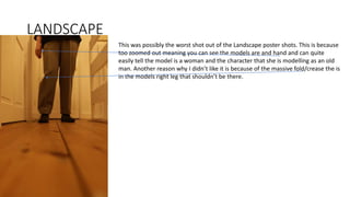 LANDSCAPE
This was possibly the worst shot out of the Landscape poster shots. This is because
too zoomed out meaning you can see the models are and hand and can quite
easily tell the model is a woman and the character that she is modelling as an old
man. Another reason why I didn’t like it is because of the massive fold/crease the is
in the models right leg that shouldn’t be there.
 