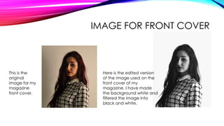 IMAGE FOR FRONT COVER
This is the
original
image for my
magazine
front cover.
Here is the edited version
of the image used on the
front cover of my
magazine. I have made
the background white and
filtered the image into
black and white.
 