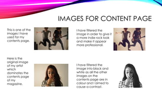 IMAGES FOR CONTENT PAGE
This is one of the
images I have
used for my
contents page.
I have filtered the
image in order to give it
a more indie rock look
and make it appear
more professional.
Here is the
original image
of my artist
which
dominates the
contents page
of my
magazine.
I have filtered the
image into black and
white as all the other
images on the
contents page are in
colour and I aimed to
cause a contrast.
 