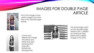 IMAGES FOR DOUBLE PAGE
ARTICLEThis is the image I have
used in pages one and
two of my double page
article.
I have now
filtered the image
into black and
white and also
removed the
colourful,
distracting
background.
The final image used
on the double page
article is this. I added
an American flag
behind the edited
image of my artist.
 