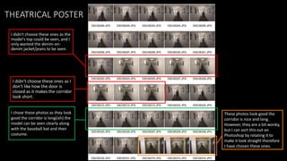 THEATRICAL POSTER
I didn't choose these ones as the
model's top could be seen, and I
only wanted the denim-on-
denim jacket/jeans to be seen.
These photos look good the
corridor is nice and long.
However, they are a bit wonky,
but I can sort this out on
Photoshop by rotating it to
make it look straight therefore
I have chosen these ones.
I chose these photos as they look
good the corridor is long(ish) the
model can be seen clearly along
with the baseball bat and their
costume.
I didn't choose these ones as I
don't like how the door is
closed as it makes the corridor
look short.
 