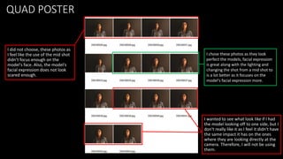QUAD POSTER
I wanted to see what look like if I had
the model looking off to one side, but I
don't really like it as I feel it didn't have
the same impact it has on the ones
where they are looking directly at the
camera. Therefore, I will not be using
them.
I chose these photos as they look
perfect the models, facial expression
is great along with the lighting and
changing the shot from a mid shot to
is a lot better as it focuses on the
model's facial expression more.
I did not choose, these photos as
I feel like the use of the mid shot
didn’t focus enough on the
model's face. Also, the model's
facial expression does not look
scared enough.
 