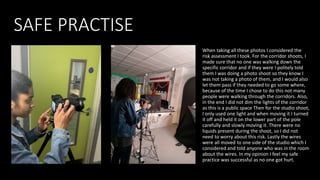 SAFE PRACTISE
When taking all these photos I considered the
risk assessment I took. For the corridor shoots, I
made sure that no one was walking down the
specific corridor and if they were I politely told
them I was doing a photo shoot so they know I
was not taking a photo of them, and I would also
let them pass if they needed to go some where,
because of the time I chose to do this not many
people were walking through the corridors. Also,
in the end I did not dim the lights of the corridor
as this is a public space Then for the studio shoot,
I only used one light and when moving it I turned
it off and held it on the lower part of the pole
carefully and slowly moving it. There were no
liquids present during the shoot, so I did not
need to worry about this risk. Lastly the wires
were all moved to one side of the studio which I
considered and told anyone who was in the room
about the wires. In my opinion I feel my safe
practice was successful as no one got hurt.
 