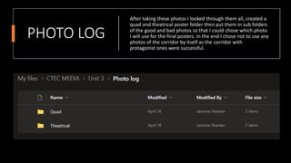 PHOTO LOG
After taking these photos I looked through them all, created a
quad and theatrical poster folder then put them in sub folders
of the good and bad photos so that I could chose which photo
I will use for the final posters. In the end I chose not to use any
photos of the corridor by itself as the corridor with
protagonist ones were successful.
 
